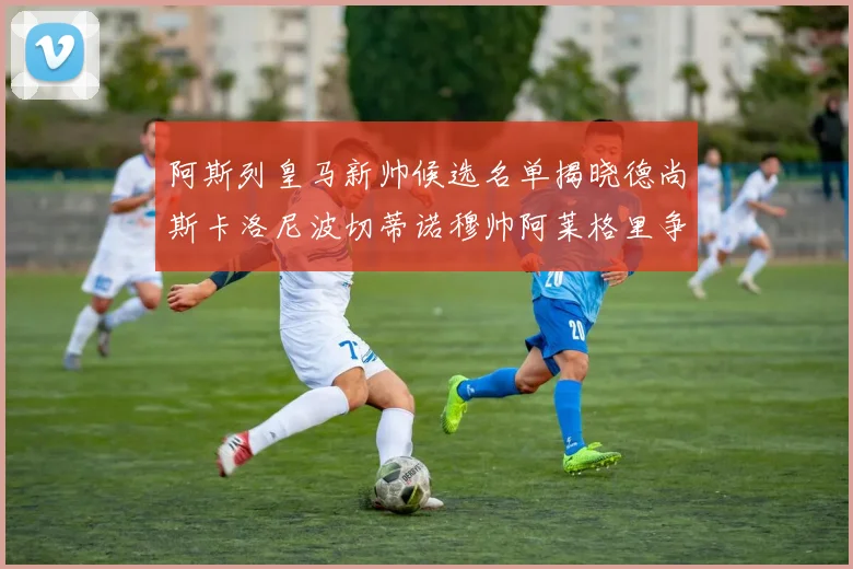 阿斯列皇马新帅候选名单揭晓德尚斯卡洛尼波切蒂诺穆帅阿莱格里争夺教鞭