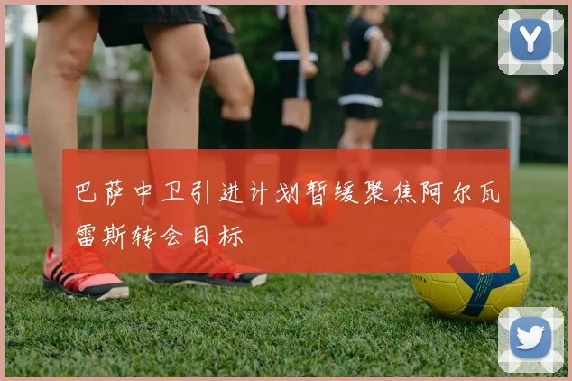 巴萨中卫引进计划暂缓聚焦阿尔瓦雷斯转会目标