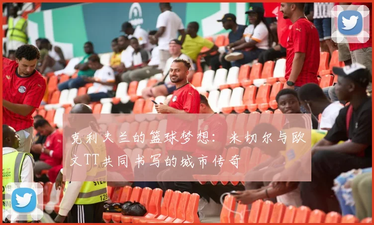 克利夫兰的篮球梦想：米切尔与欧文TT共同书写的城市传奇