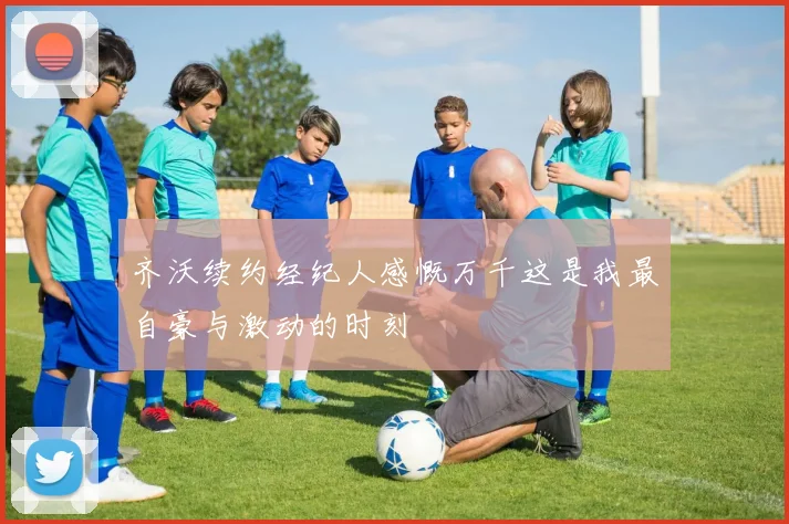 齐沃续约经纪人感慨万千这是我最自豪与激动的时刻