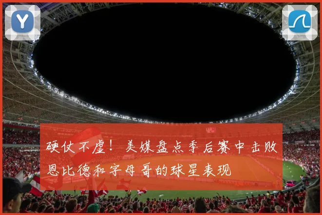硬仗不虚！美媒盘点季后赛中击败恩比德和字母哥的球星表现