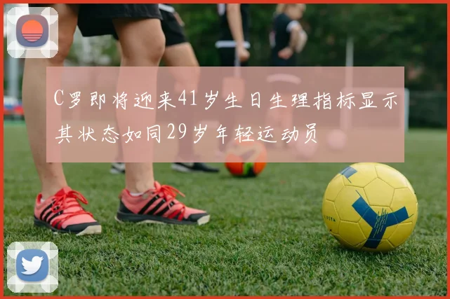 C罗即将迎来41岁生日生理指标显示其状态如同29岁年轻运动员