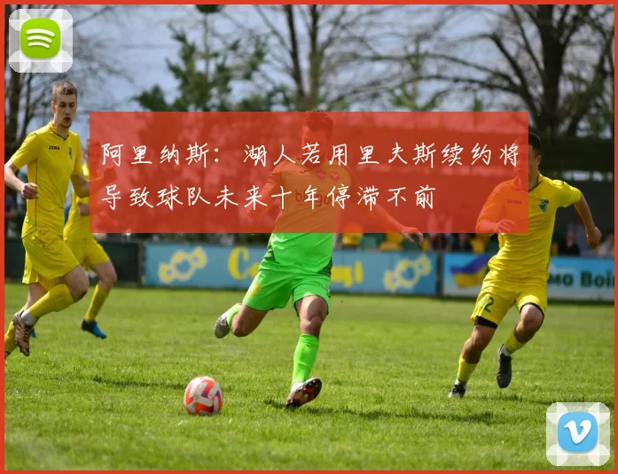阿里纳斯：湖人若用里夫斯续约将导致球队未来十年停滞不前