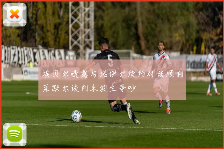 埃贝尔透露与诺伊尔续约对话顺利莱默尔谈判未发生争吵