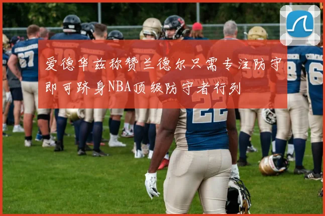爱德华兹称赞兰德尔只需专注防守即可跻身NBA顶级防守者行列