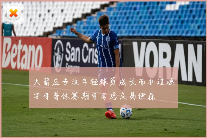 火箭应专注年轻球员成长而非追逐字母哥休赛期可考虑交易伊森
