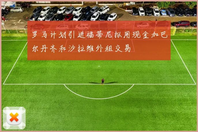 罗马计划引进福蒂尼拟用现金加巴尔丹齐和沙拉维外租交易
