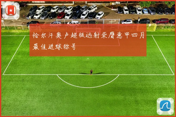 恰尔汗奥卢超级远射荣膺意甲四月最佳进球称号