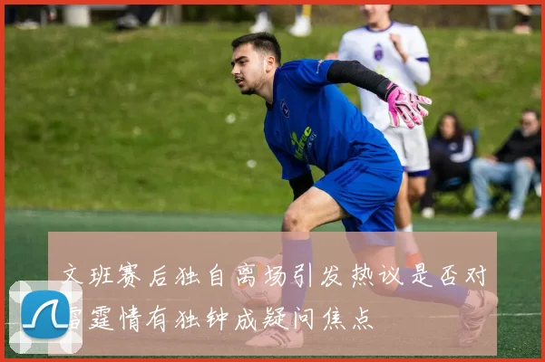文班赛后独自离场引发热议是否对雷霆情有独钟成疑问焦点