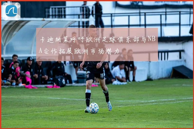 卡迪纳莱呼吁欧洲足球俱乐部与NBA合作拓展欧洲市场潜力