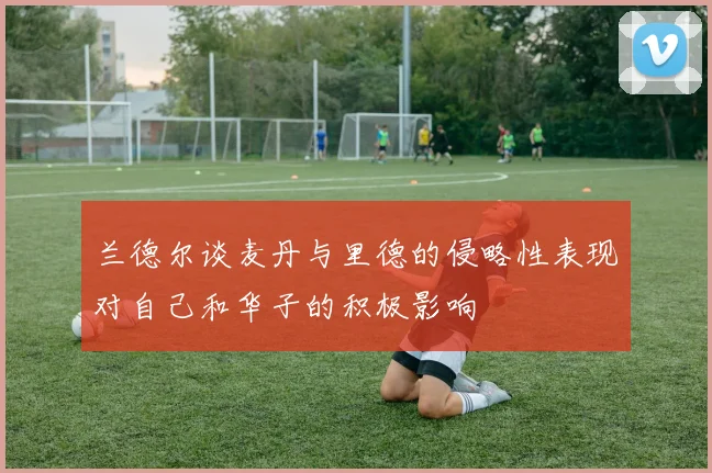兰德尔谈麦丹与里德的侵略性表现对自己和华子的积极影响